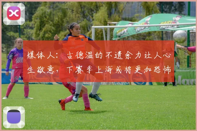 媒体人：古德温的不遗余力让人心生敬意，下赛季上海或将更加恐怖