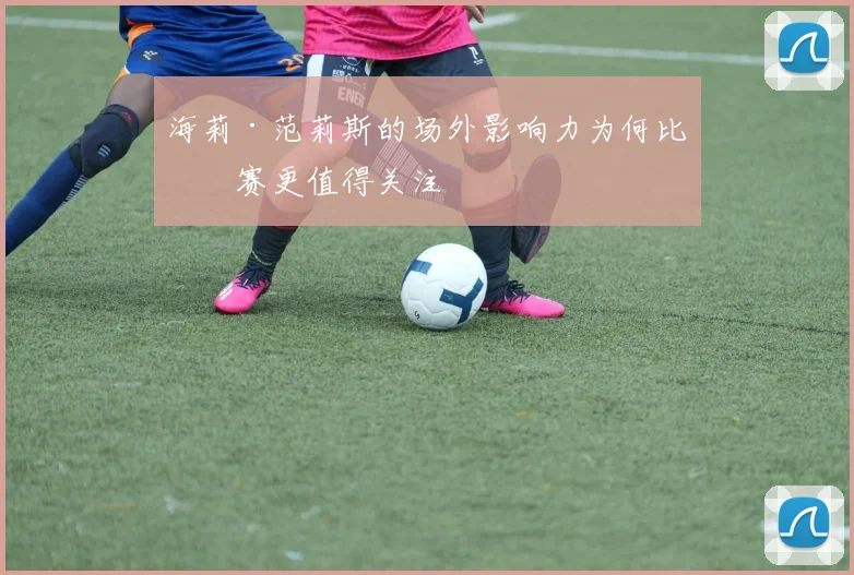 海莉·范莉斯的场外影响力为何比比赛更值得关注